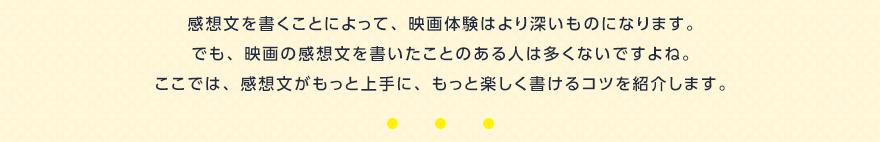 感想文を書くことによって、映画体験はより深いものになります。でも、映画の感想文を書いたことのある人は多くないですよね。ここでは、感想文がもっと上手に、もっと楽しく書けるコツを紹介します。