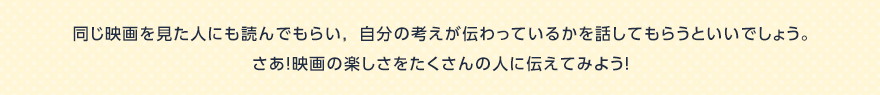 同じ映画を見た人にも読んでもらい，自分の考えが伝わっているかを話してもらうといいでしょう。さあ！映画の楽しさをたくさんの人に伝えてみよう！