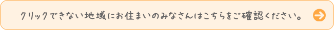 クリックできない地域にお住まいのみなさんはこちらをご確認ください。